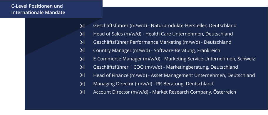 Geschäftsführer (m/w/d) - Naturprodukte-Hersteller, Deutschland Head of Sales (m/w/d) - Health Care Unternehmen, Deutschland Geschäftsführer Performance Marketing (m/w/d) - Deutschland Country Manager (m/w/d) - Software-Beratung, Frankreich E-Commerce Manager (m/w/d) - Marketing Service Unternehmen, Schweiz Geschäftsführer | COO (m/w/d) - Marketingberatung, Deutschland Head of Finance (m/w/d) - Asset Management Unternehmen, Deutschland Managing Director (m/w/d) - PR-Beratung, Deutschland Account Director (m/w/d) - Market Research Company, Österreich   						 C-Level Positionen und Internationale Mandate
